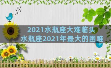 2021水瓶座大难临头 水瓶座2021年最大的困难